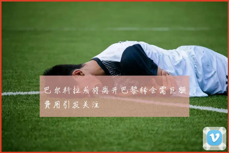 巴尔科拉或将离开巴黎转会需巨额费用引发关注