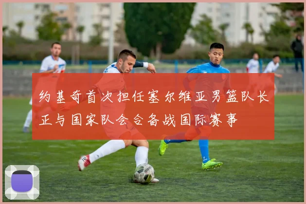 约基奇首次担任塞尔维亚男篮队长正与国家队会合备战国际赛事