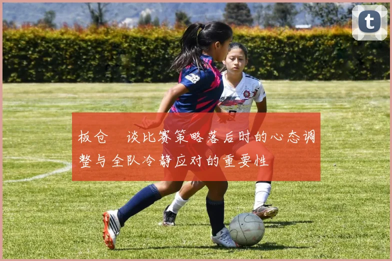板仓滉谈比赛策略落后时的心态调整与全队冷静应对的重要性