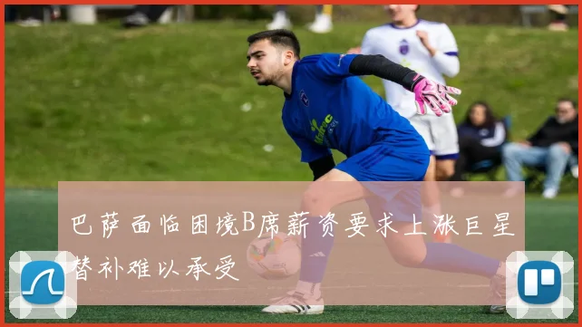 巴萨面临困境B席薪资要求上涨巨星替补难以承受
