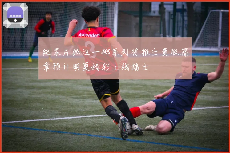 纪录片孤注一掷系列将推出曼联篇章预计明夏精彩上线播出