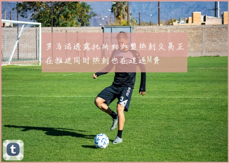 罗马诺透露托纳利加盟热刺交易正在推进同时热刺也在追逐M费