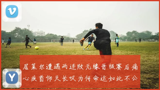 居莱尔遭遇两连败无缘晋级赛后痛心疾首仰天长叹为何命运如此不公