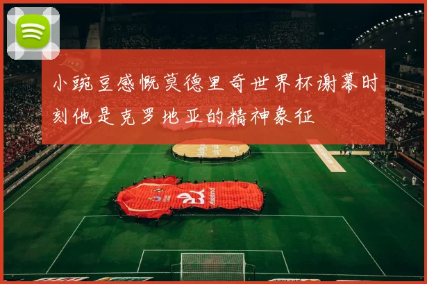 小豌豆感慨莫德里奇世界杯谢幕时刻他是克罗地亚的精神象征