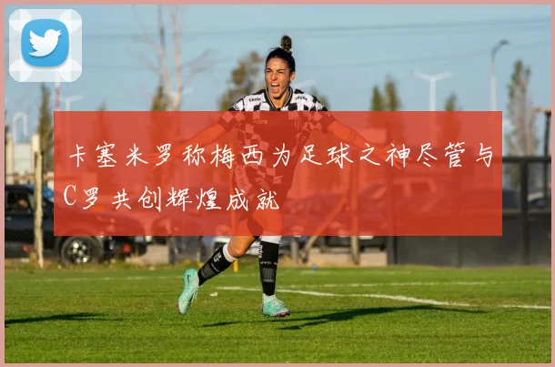 卡塞米罗称梅西为足球之神尽管与C罗共创辉煌成就