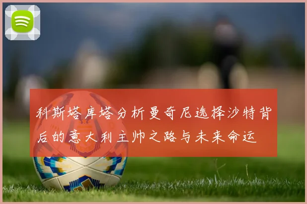 科斯塔库塔分析曼奇尼选择沙特背后的意大利主帅之路与未来命运