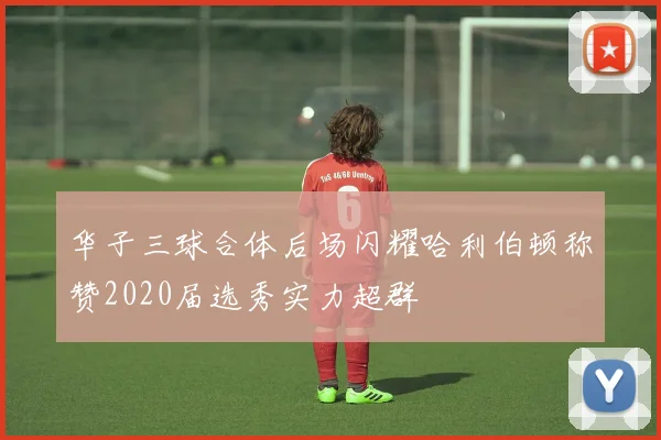 华子三球合体后场闪耀哈利伯顿称赞2020届选秀实力超群