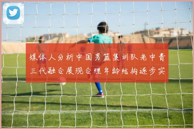 媒体人分析中国男篮集训队老中青三代融合展现合理年龄结构逐步实现换血